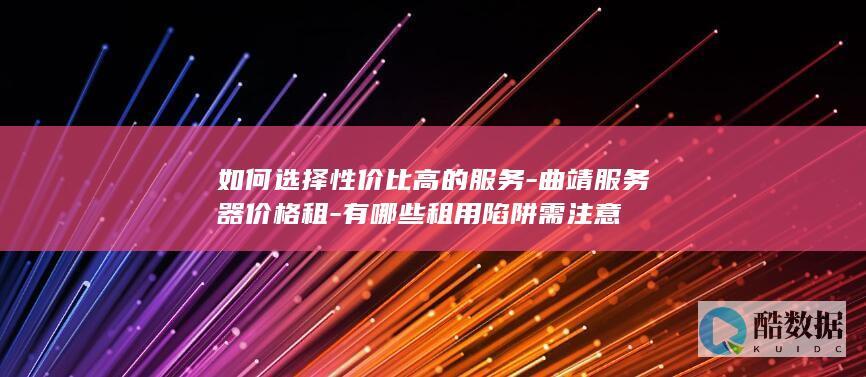 如何选择性价比高的服务-曲靖服务器价格租-有哪些租用陷阱需注意