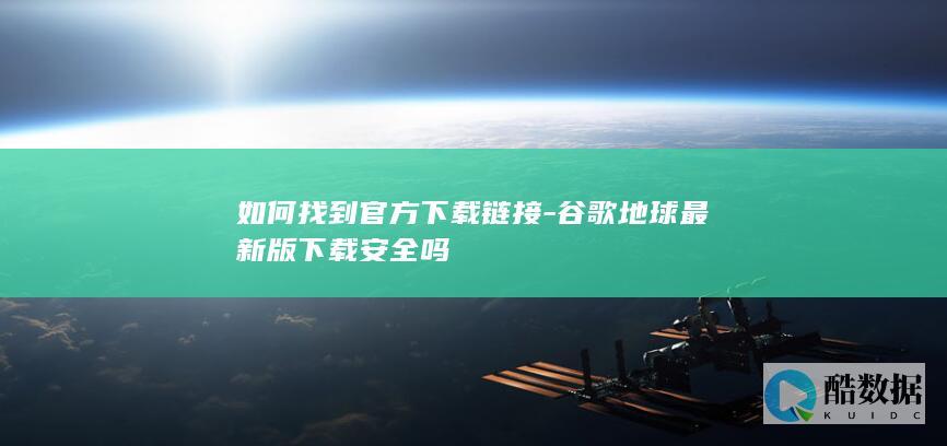 如何找到官方下载链接-谷歌地球最新版下载安全吗