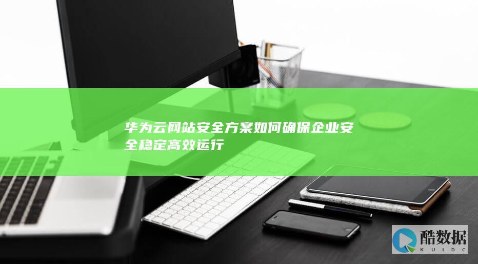 华为云网站安全方案如何确保企业安全稳定高效运行