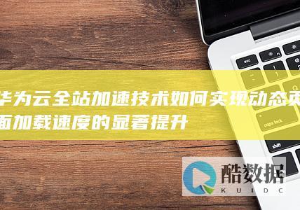 华为云全站加速技术如何实现动态页面加载速度的显著提升