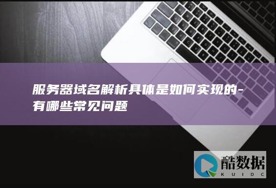 服务器域名解析具体是如何实现的-有哪些常见问题