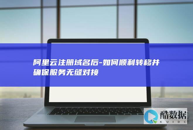 阿里云注册域名后-如何顺利转移并确保服务无缝对接
