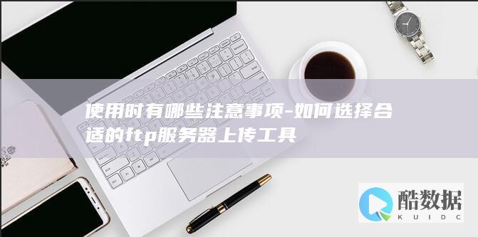 使用时有哪些注意事项-如何选择合适的ftp服务器上传工具