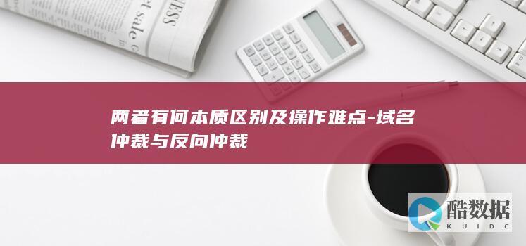 两者有何本质区别及操作难点-域名仲裁与反向仲裁