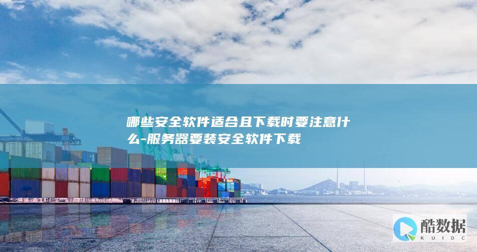 哪些安全软件适合且下载时要注意什么-服务器要装安全软件下载