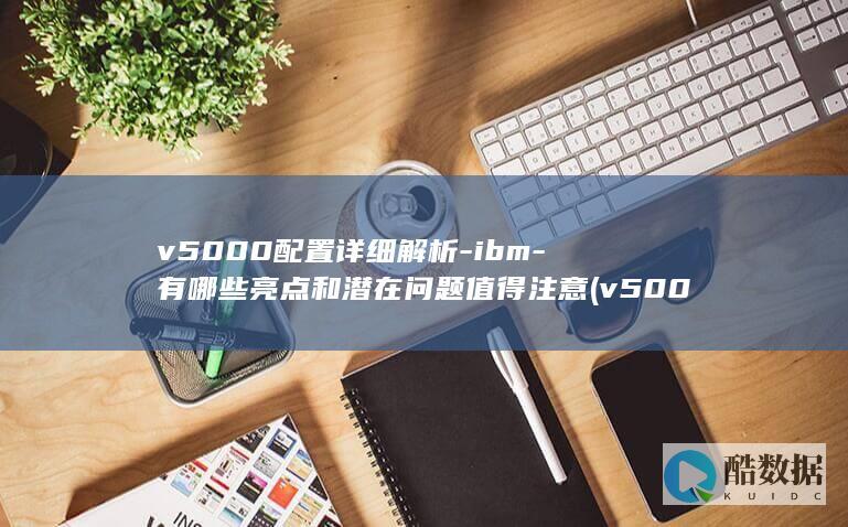 v5000配置详细解析-ibm-有哪些亮点和潜在问题值得注意 (v5000配置手册 扩展柜,no_ai_sug:false}],slid:36094097872440,queryid:0x10720d3cfe1d638)