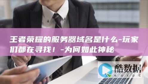 王者荣耀的服务器域名是什么-玩家们都在寻找！-为何如此神秘