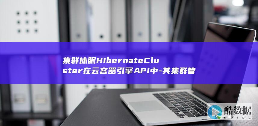 集群休眠HibernateCluster在云容器引擎API中-其集群管理机制有何独特之处