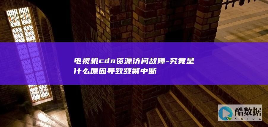电视机cdn资源访问故障-究竟是什么原因导致频繁中断
