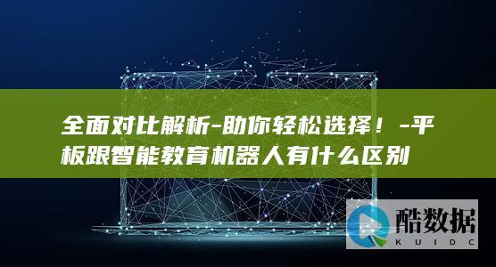 全面对比解析-助你轻松选择！-平板跟智能教育机器人有什么区别