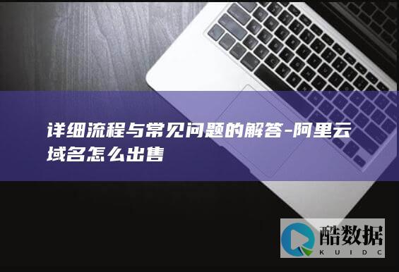 详细流程与常见问题的解答-阿里云域名怎么出售