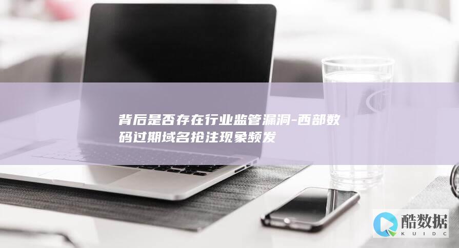 背后是否存在行业监管漏洞-西部数码过期域名抢注现象频发