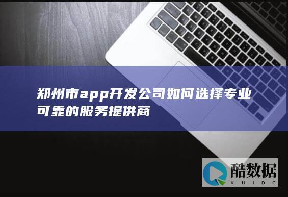 郑州市app开发公司如何选择专业可靠的服务提供商