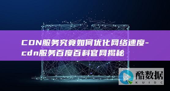 CDN服务究竟如何优化网络速度-cdn服务百度百科官网揭秘