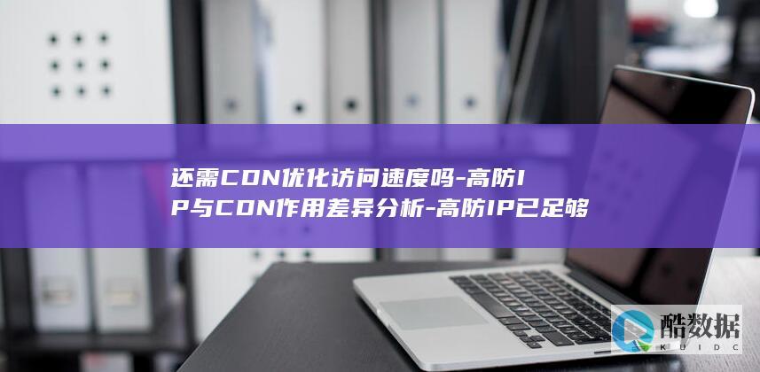 还需CDN优化访问速度吗-高防IP与CDN作用差异分析-高防IP已足够安全