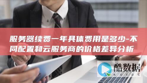 服务器续费一年具体费用是多少-不同配置和云服务商的价格差异分析