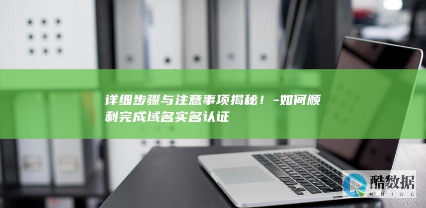 详细步骤与注意事项揭秘！-如何顺利完成域名实名认证
