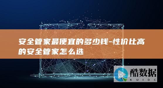 安全管家最便宜的多少钱-性价比高的安全管家怎么选