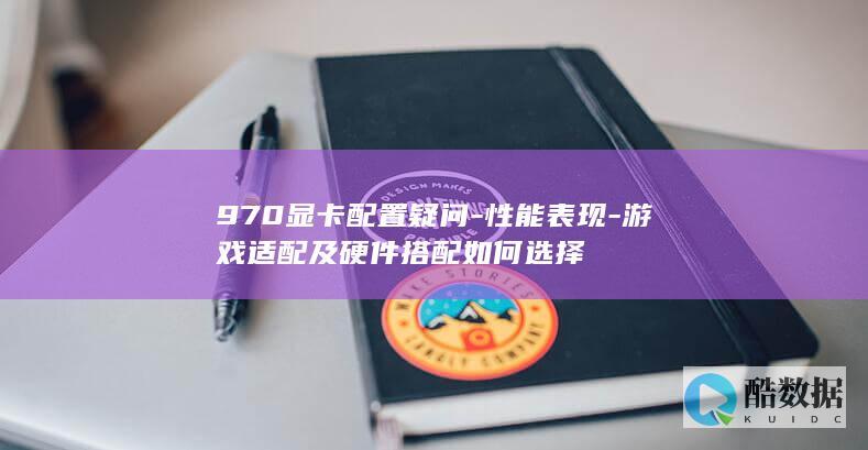 970显卡配置疑问-性能表现-游戏适配及硬件搭配如何选择