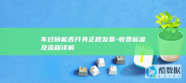 车过磅能否开具正规发票-收费标准及流程详解