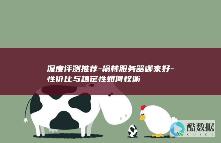 深度评测推荐-榆林服务器哪家好-性价比与稳定性如何权衡