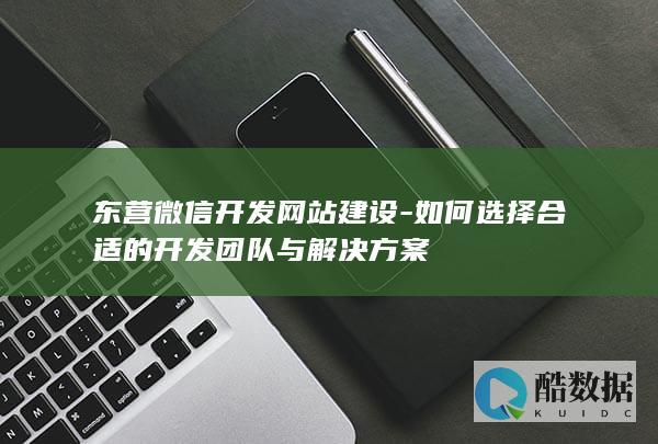 东营微信开发网站建设-如何选择合适的开发团队与解决方案