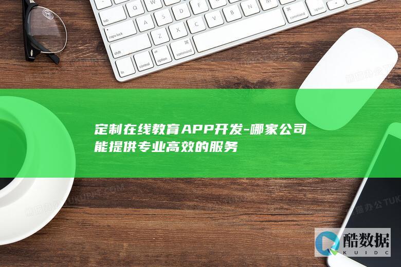 定制在线教育APP开发-哪家公司能提供专业高效的服务