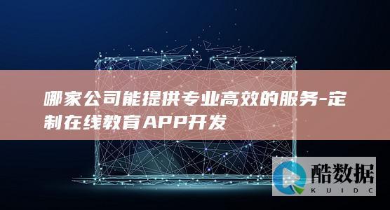 哪家公司能提供专业高效的服务-定制在线教育APP开发