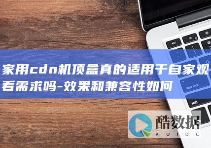 家用cdn机顶盒真的适用于自家观看需求吗-效果和兼容性如何