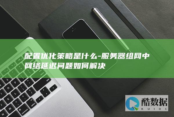 配置优化策略是什么-服务器组网中网络延迟问题如何解决