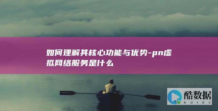 如何理解其核心功能与优势-pn虚拟网络服务是什么