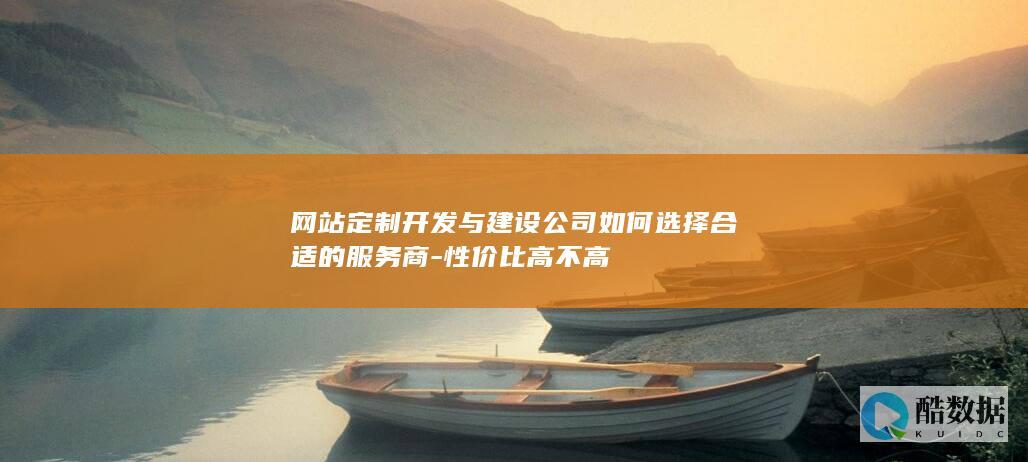 网站定制开发与建设公司如何选择合适的服务商-性价比高不高
