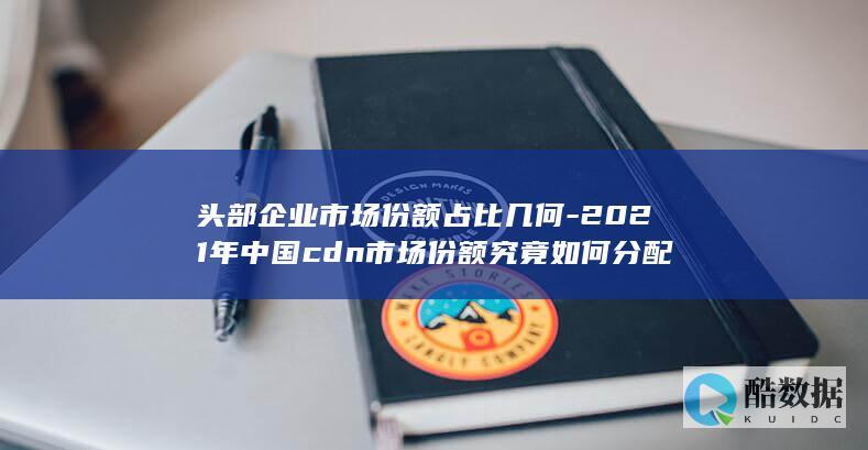 头部企业市场份额占比几何-2021年中国cdn市场份额究竟如何分配