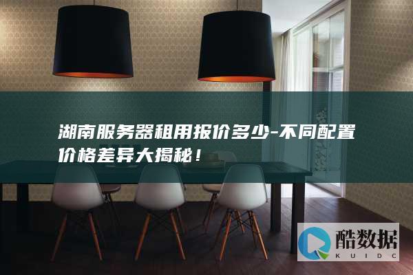 湖南服务器租用报价多少-不同配置价格差异大揭秘！