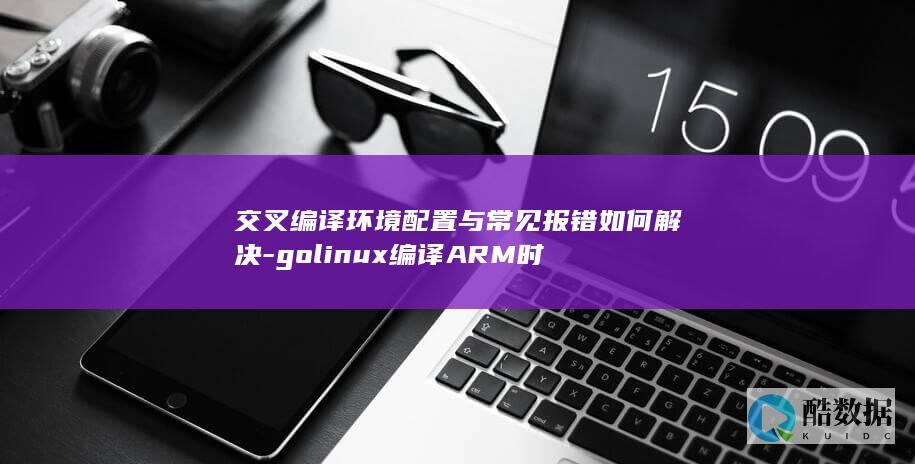 交叉编译环境配置与常见报错如何解决-golinux编译ARM时