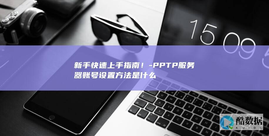 新手快速上手指南！-PPTP服务器账号设置方法是什么