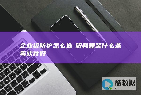 企业级防护怎么选-服务器装什么杀毒软件好