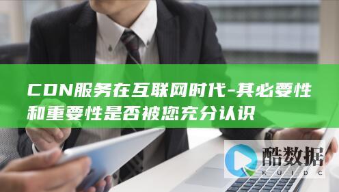CDN服务在互联网时代-其必要性和重要性是否被您充分认识