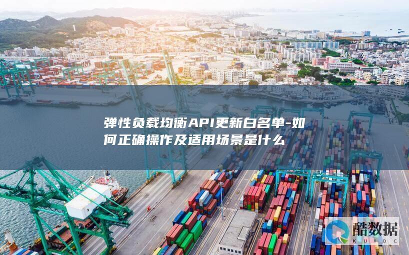 弹性负载均衡API更新白名单-如何正确操作及适用场景是什么