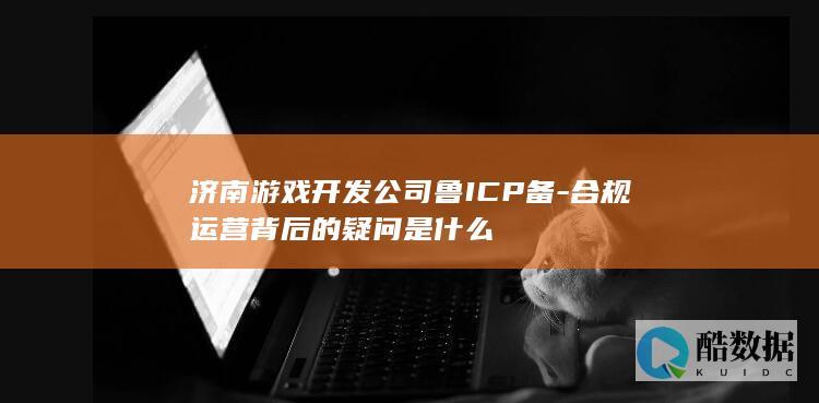 济南游戏开发公司鲁ICP备-合规运营背后的疑问是什么
