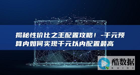 揭秘性价比之王配置攻略！-千元预算内如何实现千元以内配置最高