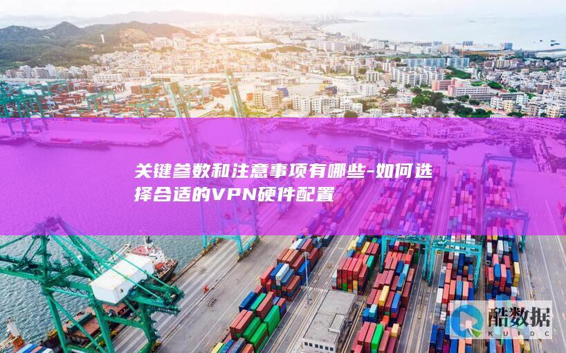 关键参数和注意事项有哪些-如何选择合适的VPN硬件配置