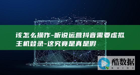 该怎么操作-听说运营抖音需要虚拟主机登录-这究竟是真是假