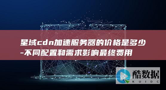 星域cdn加速服务器的价格是多少-不同配置和需求影响最终费用