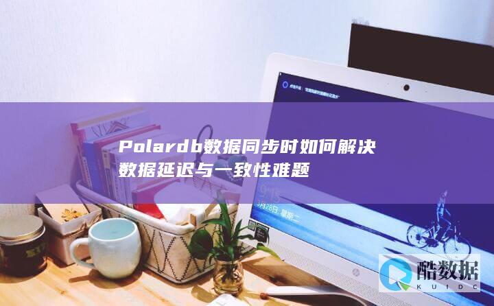 Polardb数据同步时如何解决数据延迟与一致性难题