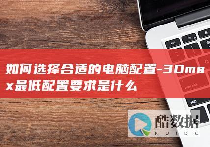 如何选择合适的电脑配置-3Dmax最低配置要求是什么