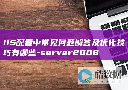 IIS配置中常见问题解答及优化技巧有哪些-server2008