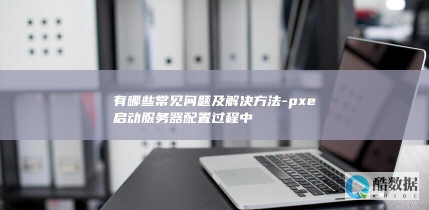 有哪些常见问题及解决方法-pxe启动服务器配置过程中