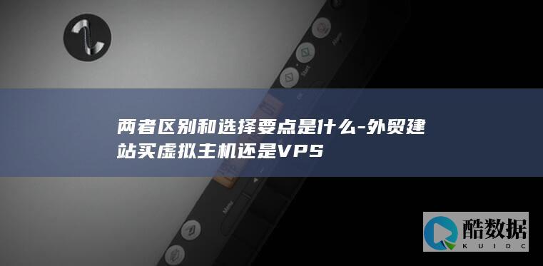 两者区别和选择要点是什么-外贸建站买虚拟主机还是VPS