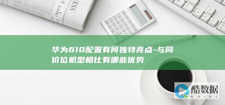 华为610配置有何独特亮点-与同价位机型相比有哪些优势